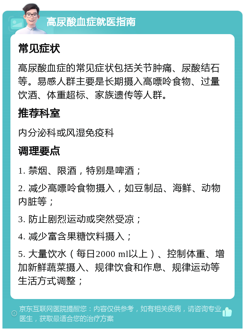 高尿酸血症就医指南 常见症状 高尿酸血症的常见症状包括关节肿痛、尿酸结石等。易感人群主要是长期摄入高嘌呤食物、过量饮酒、体重超标、家族遗传等人群。 推荐科室 内分泌科或风湿免疫科 调理要点 1. 禁烟、限酒，特别是啤酒； 2. 减少高嘌呤食物摄入，如豆制品、海鲜、动物内脏等； 3. 防止剧烈运动或突然受凉； 4. 减少富含果糖饮料摄入； 5. 大量饮水（每日2000 ml以上）、控制体重、增加新鲜蔬菜摄入、规律饮食和作息、规律运动等生活方式调整；