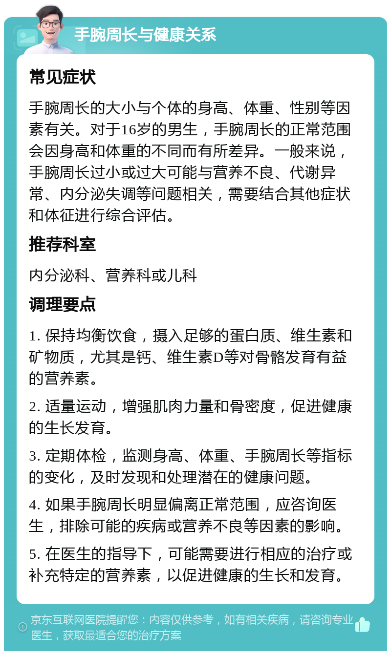 手腕周长与健康关系 常见症状 手腕周长的大小与个体的身高、体重、性别等因素有关。对于16岁的男生，手腕周长的正常范围会因身高和体重的不同而有所差异。一般来说，手腕周长过小或过大可能与营养不良、代谢异常、内分泌失调等问题相关，需要结合其他症状和体征进行综合评估。 推荐科室 内分泌科、营养科或儿科 调理要点 1. 保持均衡饮食，摄入足够的蛋白质、维生素和矿物质，尤其是钙、维生素D等对骨骼发育有益的营养素。 2. 适量运动，增强肌肉力量和骨密度，促进健康的生长发育。 3. 定期体检，监测身高、体重、手腕周长等指标的变化，及时发现和处理潜在的健康问题。 4. 如果手腕周长明显偏离正常范围，应咨询医生，排除可能的疾病或营养不良等因素的影响。 5. 在医生的指导下，可能需要进行相应的治疗或补充特定的营养素，以促进健康的生长和发育。