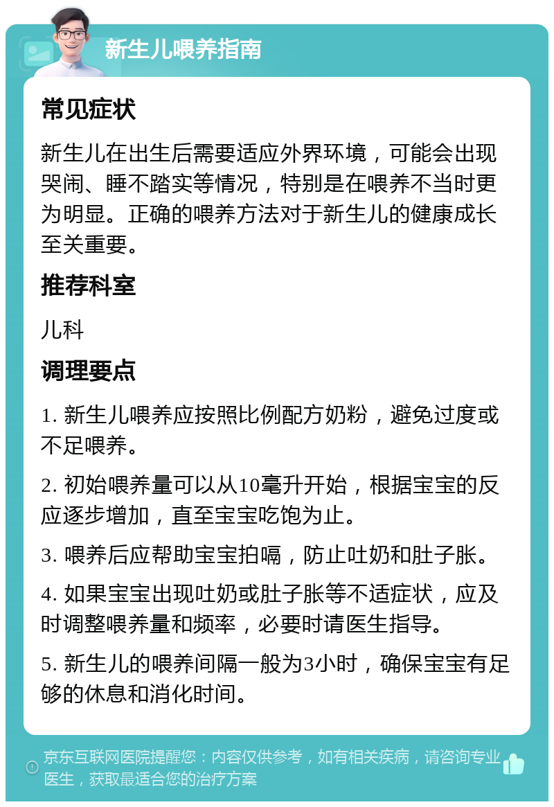 新生儿喂养指南 常见症状 新生儿在出生后需要适应外界环境，可能会出现哭闹、睡不踏实等情况，特别是在喂养不当时更为明显。正确的喂养方法对于新生儿的健康成长至关重要。 推荐科室 儿科 调理要点 1. 新生儿喂养应按照比例配方奶粉，避免过度或不足喂养。 2. 初始喂养量可以从10毫升开始，根据宝宝的反应逐步增加，直至宝宝吃饱为止。 3. 喂养后应帮助宝宝拍嗝，防止吐奶和肚子胀。 4. 如果宝宝出现吐奶或肚子胀等不适症状，应及时调整喂养量和频率，必要时请医生指导。 5. 新生儿的喂养间隔一般为3小时，确保宝宝有足够的休息和消化时间。