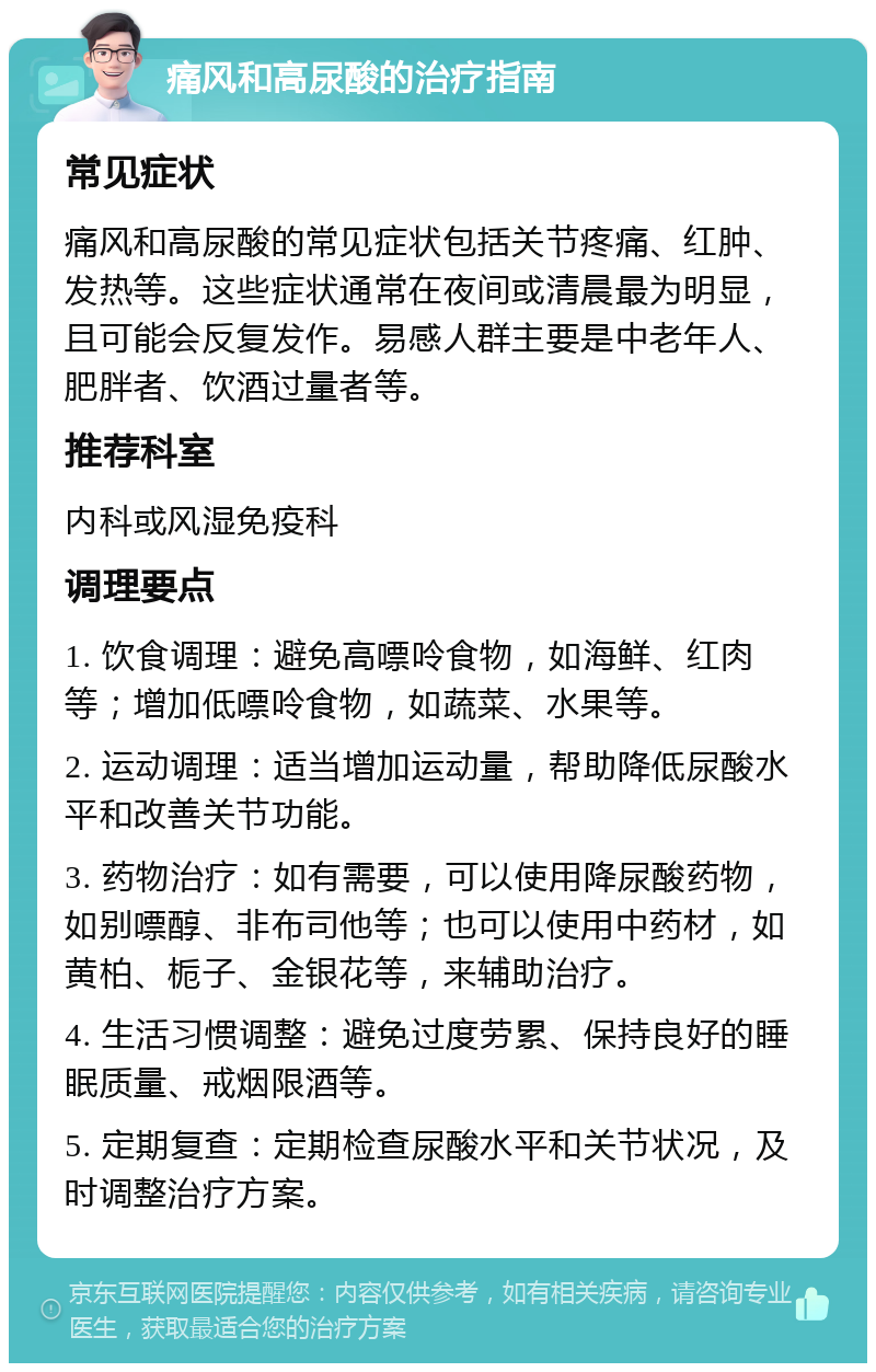 痛风和高尿酸的治疗指南 常见症状 痛风和高尿酸的常见症状包括关节疼痛、红肿、发热等。这些症状通常在夜间或清晨最为明显，且可能会反复发作。易感人群主要是中老年人、肥胖者、饮酒过量者等。 推荐科室 内科或风湿免疫科 调理要点 1. 饮食调理：避免高嘌呤食物，如海鲜、红肉等；增加低嘌呤食物，如蔬菜、水果等。 2. 运动调理：适当增加运动量，帮助降低尿酸水平和改善关节功能。 3. 药物治疗：如有需要，可以使用降尿酸药物，如别嘌醇、非布司他等；也可以使用中药材，如黄柏、栀子、金银花等，来辅助治疗。 4. 生活习惯调整：避免过度劳累、保持良好的睡眠质量、戒烟限酒等。 5. 定期复查：定期检查尿酸水平和关节状况，及时调整治疗方案。