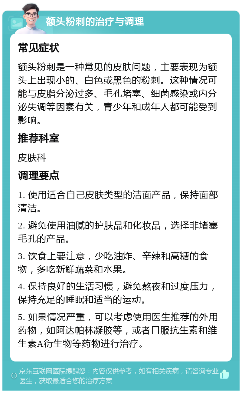 额头粉刺的治疗与调理 常见症状 额头粉刺是一种常见的皮肤问题，主要表现为额头上出现小的、白色或黑色的粉刺。这种情况可能与皮脂分泌过多、毛孔堵塞、细菌感染或内分泌失调等因素有关，青少年和成年人都可能受到影响。 推荐科室 皮肤科 调理要点 1. 使用适合自己皮肤类型的洁面产品，保持面部清洁。 2. 避免使用油腻的护肤品和化妆品，选择非堵塞毛孔的产品。 3. 饮食上要注意，少吃油炸、辛辣和高糖的食物，多吃新鲜蔬菜和水果。 4. 保持良好的生活习惯，避免熬夜和过度压力，保持充足的睡眠和适当的运动。 5. 如果情况严重，可以考虑使用医生推荐的外用药物，如阿达帕林凝胶等，或者口服抗生素和维生素A衍生物等药物进行治疗。