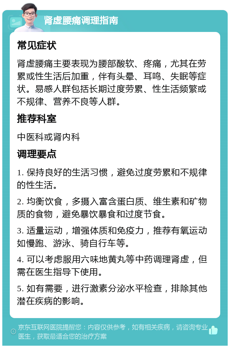 肾虚腰痛调理指南 常见症状 肾虚腰痛主要表现为腰部酸软、疼痛，尤其在劳累或性生活后加重，伴有头晕、耳鸣、失眠等症状。易感人群包括长期过度劳累、性生活频繁或不规律、营养不良等人群。 推荐科室 中医科或肾内科 调理要点 1. 保持良好的生活习惯，避免过度劳累和不规律的性生活。 2. 均衡饮食，多摄入富含蛋白质、维生素和矿物质的食物，避免暴饮暴食和过度节食。 3. 适量运动，增强体质和免疫力，推荐有氧运动如慢跑、游泳、骑自行车等。 4. 可以考虑服用六味地黄丸等中药调理肾虚，但需在医生指导下使用。 5. 如有需要，进行激素分泌水平检查，排除其他潜在疾病的影响。