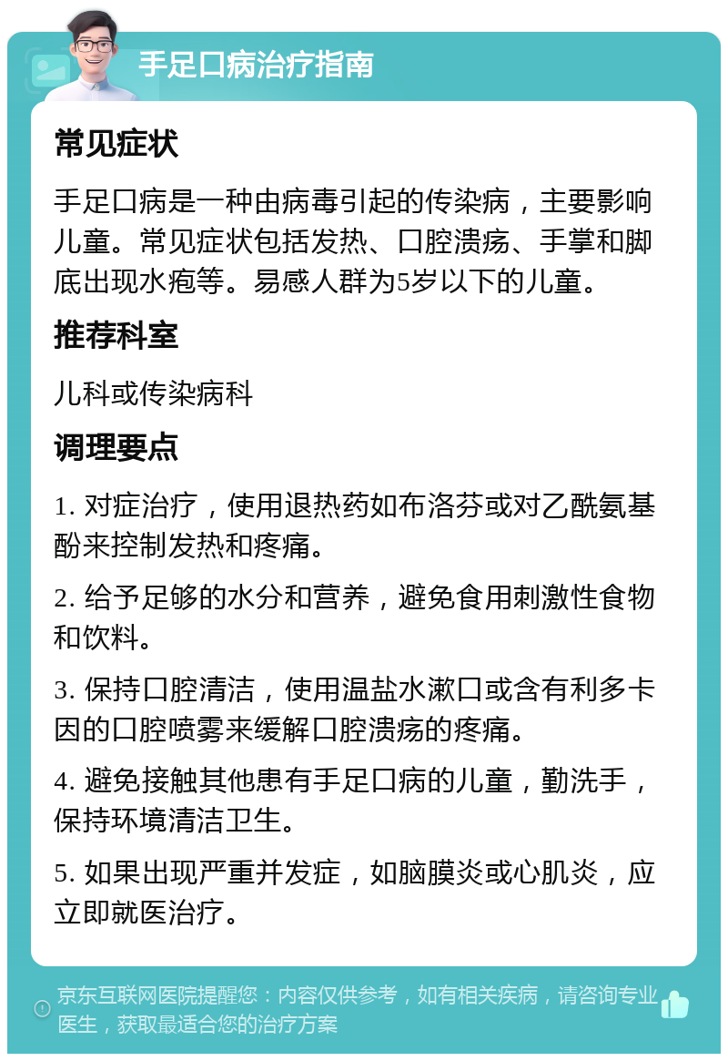 手足口病治疗指南 常见症状 手足口病是一种由病毒引起的传染病，主要影响儿童。常见症状包括发热、口腔溃疡、手掌和脚底出现水疱等。易感人群为5岁以下的儿童。 推荐科室 儿科或传染病科 调理要点 1. 对症治疗，使用退热药如布洛芬或对乙酰氨基酚来控制发热和疼痛。 2. 给予足够的水分和营养，避免食用刺激性食物和饮料。 3. 保持口腔清洁，使用温盐水漱口或含有利多卡因的口腔喷雾来缓解口腔溃疡的疼痛。 4. 避免接触其他患有手足口病的儿童，勤洗手，保持环境清洁卫生。 5. 如果出现严重并发症，如脑膜炎或心肌炎，应立即就医治疗。