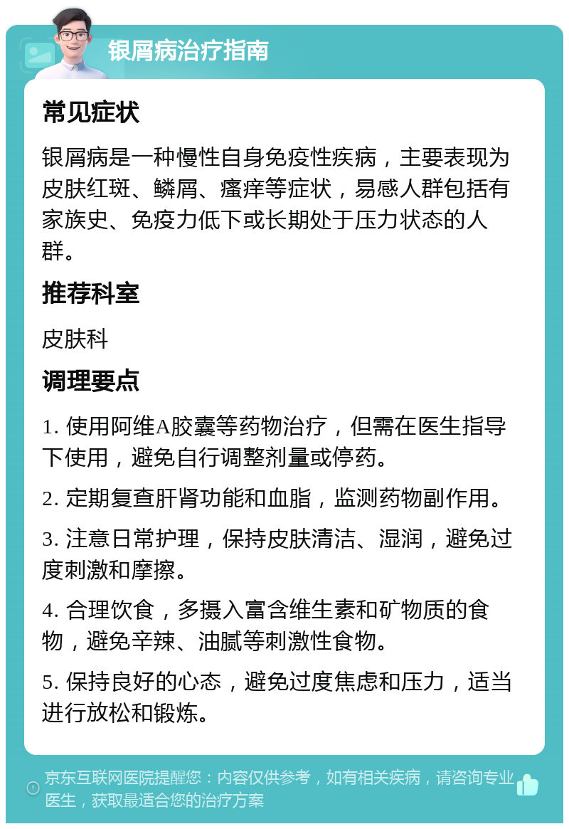 银屑病治疗指南 常见症状 银屑病是一种慢性自身免疫性疾病，主要表现为皮肤红斑、鳞屑、瘙痒等症状，易感人群包括有家族史、免疫力低下或长期处于压力状态的人群。 推荐科室 皮肤科 调理要点 1. 使用阿维A胶囊等药物治疗，但需在医生指导下使用，避免自行调整剂量或停药。 2. 定期复查肝肾功能和血脂，监测药物副作用。 3. 注意日常护理，保持皮肤清洁、湿润，避免过度刺激和摩擦。 4. 合理饮食，多摄入富含维生素和矿物质的食物，避免辛辣、油腻等刺激性食物。 5. 保持良好的心态，避免过度焦虑和压力，适当进行放松和锻炼。