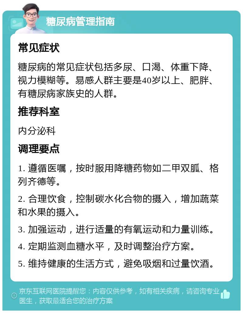 糖尿病管理指南 常见症状 糖尿病的常见症状包括多尿、口渴、体重下降、视力模糊等。易感人群主要是40岁以上、肥胖、有糖尿病家族史的人群。 推荐科室 内分泌科 调理要点 1. 遵循医嘱，按时服用降糖药物如二甲双胍、格列齐德等。 2. 合理饮食，控制碳水化合物的摄入，增加蔬菜和水果的摄入。 3. 加强运动，进行适量的有氧运动和力量训练。 4. 定期监测血糖水平，及时调整治疗方案。 5. 维持健康的生活方式，避免吸烟和过量饮酒。