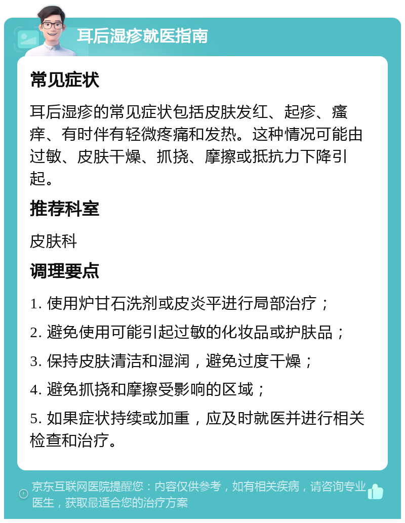 耳后湿疹就医指南 常见症状 耳后湿疹的常见症状包括皮肤发红、起疹、瘙痒、有时伴有轻微疼痛和发热。这种情况可能由过敏、皮肤干燥、抓挠、摩擦或抵抗力下降引起。 推荐科室 皮肤科 调理要点 1. 使用炉甘石洗剂或皮炎平进行局部治疗； 2. 避免使用可能引起过敏的化妆品或护肤品； 3. 保持皮肤清洁和湿润，避免过度干燥； 4. 避免抓挠和摩擦受影响的区域； 5. 如果症状持续或加重，应及时就医并进行相关检查和治疗。