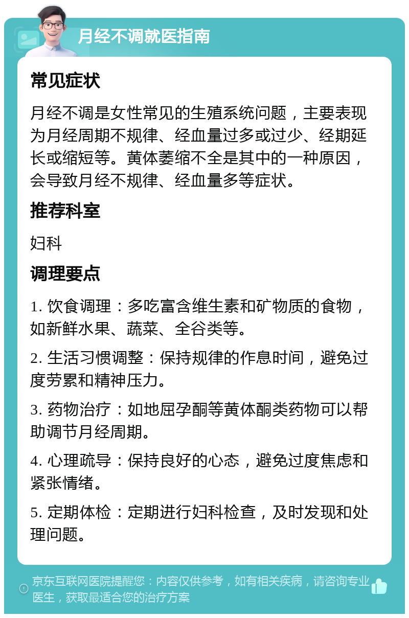 月经不调就医指南 常见症状 月经不调是女性常见的生殖系统问题，主要表现为月经周期不规律、经血量过多或过少、经期延长或缩短等。黄体萎缩不全是其中的一种原因，会导致月经不规律、经血量多等症状。 推荐科室 妇科 调理要点 1. 饮食调理：多吃富含维生素和矿物质的食物，如新鲜水果、蔬菜、全谷类等。 2. 生活习惯调整：保持规律的作息时间，避免过度劳累和精神压力。 3. 药物治疗：如地屈孕酮等黄体酮类药物可以帮助调节月经周期。 4. 心理疏导：保持良好的心态，避免过度焦虑和紧张情绪。 5. 定期体检：定期进行妇科检查，及时发现和处理问题。