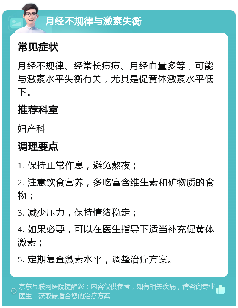 月经不规律与激素失衡 常见症状 月经不规律、经常长痘痘、月经血量多等，可能与激素水平失衡有关，尤其是促黄体激素水平低下。 推荐科室 妇产科 调理要点 1. 保持正常作息，避免熬夜； 2. 注意饮食营养，多吃富含维生素和矿物质的食物； 3. 减少压力，保持情绪稳定； 4. 如果必要，可以在医生指导下适当补充促黄体激素； 5. 定期复查激素水平，调整治疗方案。