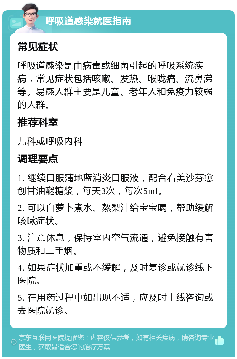 呼吸道感染就医指南 常见症状 呼吸道感染是由病毒或细菌引起的呼吸系统疾病，常见症状包括咳嗽、发热、喉咙痛、流鼻涕等。易感人群主要是儿童、老年人和免疫力较弱的人群。 推荐科室 儿科或呼吸内科 调理要点 1. 继续口服蒲地蓝消炎口服液，配合右美沙芬愈创甘油醚糖浆，每天3次，每次5ml。 2. 可以白萝卜煮水、熬梨汁给宝宝喝，帮助缓解咳嗽症状。 3. 注意休息，保持室内空气流通，避免接触有害物质和二手烟。 4. 如果症状加重或不缓解，及时复诊或就诊线下医院。 5. 在用药过程中如出现不适，应及时上线咨询或去医院就诊。