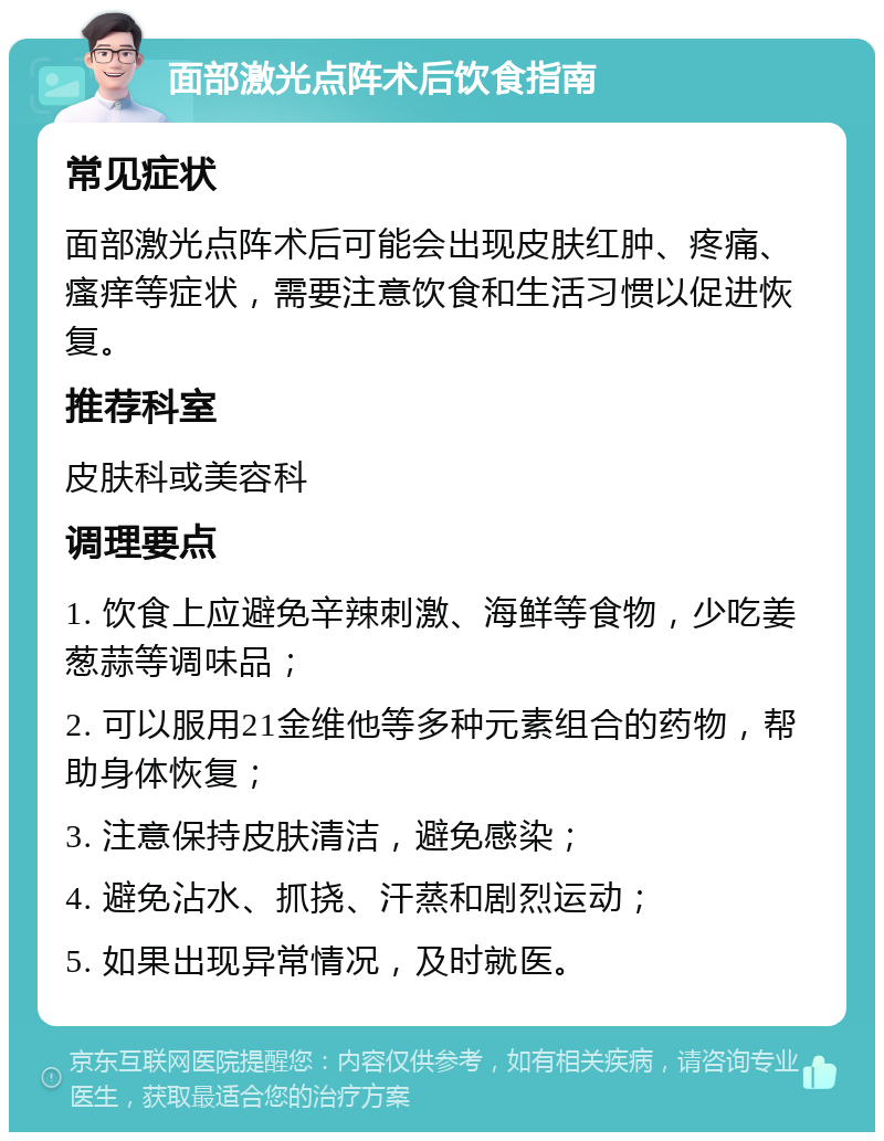 面部激光点阵术后饮食指南 常见症状 面部激光点阵术后可能会出现皮肤红肿、疼痛、瘙痒等症状，需要注意饮食和生活习惯以促进恢复。 推荐科室 皮肤科或美容科 调理要点 1. 饮食上应避免辛辣刺激、海鲜等食物，少吃姜葱蒜等调味品； 2. 可以服用21金维他等多种元素组合的药物，帮助身体恢复； 3. 注意保持皮肤清洁，避免感染； 4. 避免沾水、抓挠、汗蒸和剧烈运动； 5. 如果出现异常情况，及时就医。