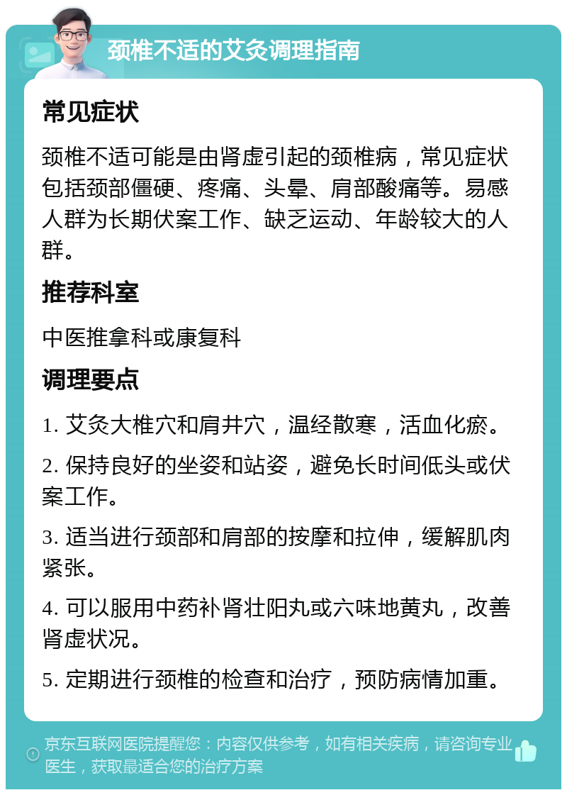 颈椎不适的艾灸调理指南 常见症状 颈椎不适可能是由肾虚引起的颈椎病，常见症状包括颈部僵硬、疼痛、头晕、肩部酸痛等。易感人群为长期伏案工作、缺乏运动、年龄较大的人群。 推荐科室 中医推拿科或康复科 调理要点 1. 艾灸大椎穴和肩井穴，温经散寒，活血化瘀。 2. 保持良好的坐姿和站姿，避免长时间低头或伏案工作。 3. 适当进行颈部和肩部的按摩和拉伸，缓解肌肉紧张。 4. 可以服用中药补肾壮阳丸或六味地黄丸，改善肾虚状况。 5. 定期进行颈椎的检查和治疗，预防病情加重。