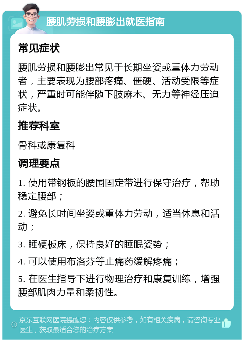 腰肌劳损和腰膨出就医指南 常见症状 腰肌劳损和腰膨出常见于长期坐姿或重体力劳动者，主要表现为腰部疼痛、僵硬、活动受限等症状，严重时可能伴随下肢麻木、无力等神经压迫症状。 推荐科室 骨科或康复科 调理要点 1. 使用带钢板的腰围固定带进行保守治疗，帮助稳定腰部； 2. 避免长时间坐姿或重体力劳动，适当休息和活动； 3. 睡硬板床，保持良好的睡眠姿势； 4. 可以使用布洛芬等止痛药缓解疼痛； 5. 在医生指导下进行物理治疗和康复训练，增强腰部肌肉力量和柔韧性。