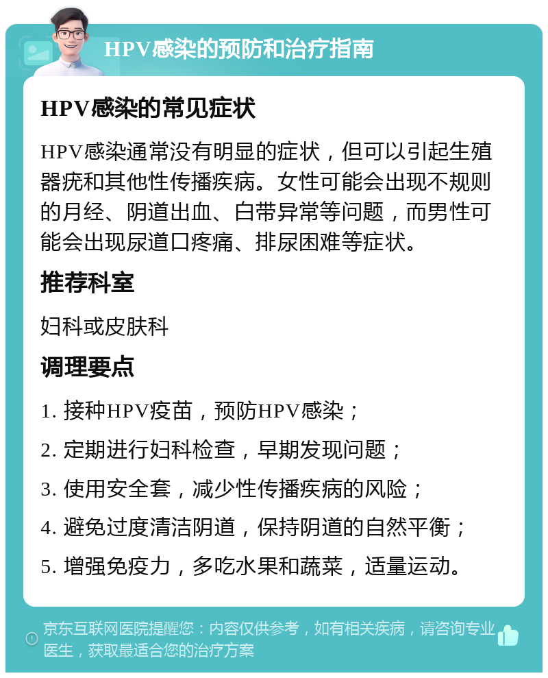 HPV感染的预防和治疗指南 HPV感染的常见症状 HPV感染通常没有明显的症状，但可以引起生殖器疣和其他性传播疾病。女性可能会出现不规则的月经、阴道出血、白带异常等问题，而男性可能会出现尿道口疼痛、排尿困难等症状。 推荐科室 妇科或皮肤科 调理要点 1. 接种HPV疫苗，预防HPV感染； 2. 定期进行妇科检查，早期发现问题； 3. 使用安全套，减少性传播疾病的风险； 4. 避免过度清洁阴道，保持阴道的自然平衡； 5. 增强免疫力，多吃水果和蔬菜，适量运动。