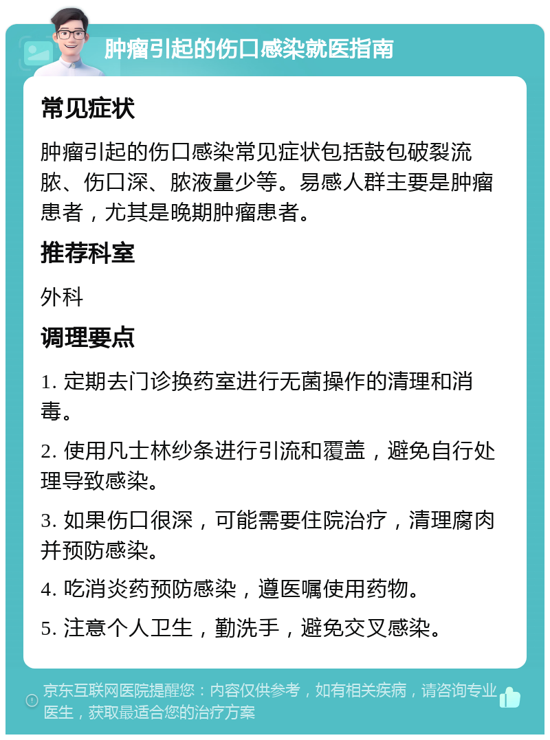 肿瘤引起的伤口感染就医指南 常见症状 肿瘤引起的伤口感染常见症状包括鼓包破裂流脓、伤口深、脓液量少等。易感人群主要是肿瘤患者，尤其是晚期肿瘤患者。 推荐科室 外科 调理要点 1. 定期去门诊换药室进行无菌操作的清理和消毒。 2. 使用凡士林纱条进行引流和覆盖，避免自行处理导致感染。 3. 如果伤口很深，可能需要住院治疗，清理腐肉并预防感染。 4. 吃消炎药预防感染，遵医嘱使用药物。 5. 注意个人卫生，勤洗手，避免交叉感染。