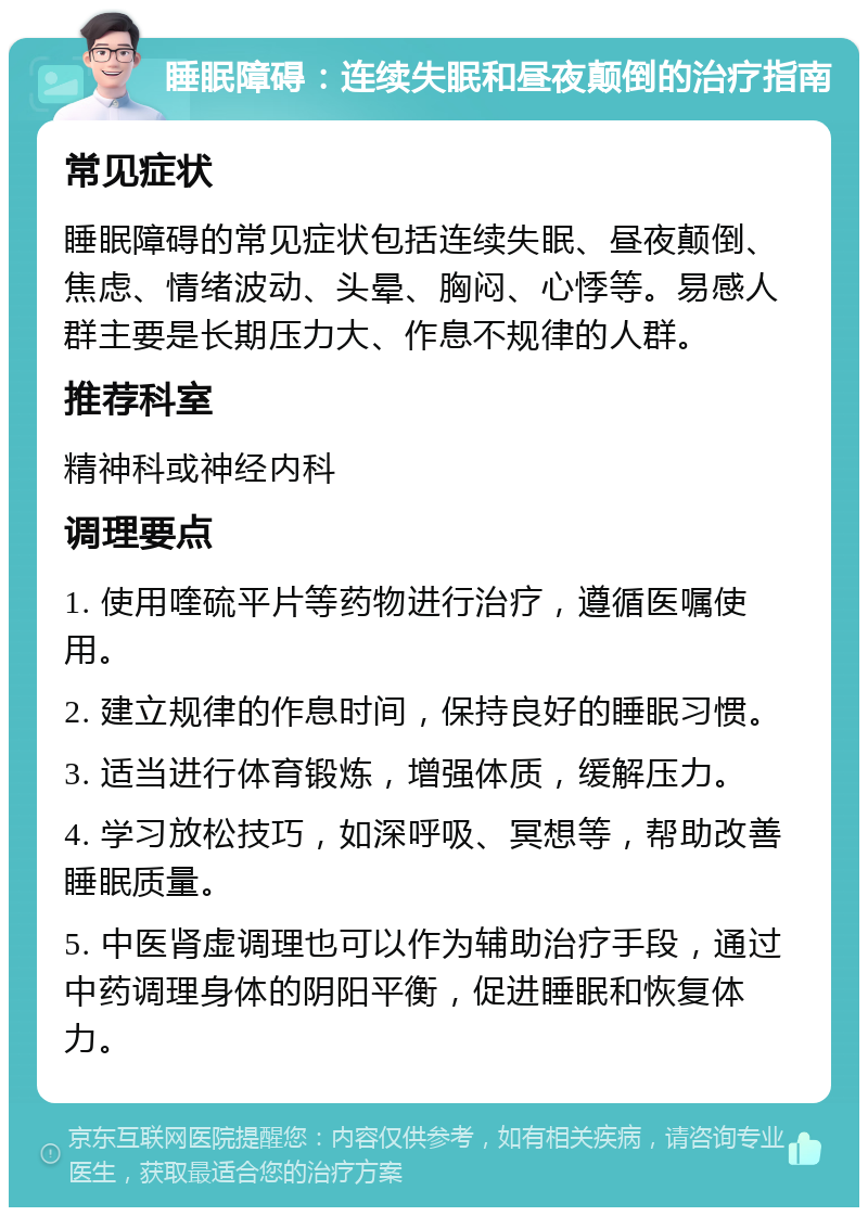 睡眠障碍：连续失眠和昼夜颠倒的治疗指南 常见症状 睡眠障碍的常见症状包括连续失眠、昼夜颠倒、焦虑、情绪波动、头晕、胸闷、心悸等。易感人群主要是长期压力大、作息不规律的人群。 推荐科室 精神科或神经内科 调理要点 1. 使用喹硫平片等药物进行治疗，遵循医嘱使用。 2. 建立规律的作息时间，保持良好的睡眠习惯。 3. 适当进行体育锻炼，增强体质，缓解压力。 4. 学习放松技巧，如深呼吸、冥想等，帮助改善睡眠质量。 5. 中医肾虚调理也可以作为辅助治疗手段，通过中药调理身体的阴阳平衡，促进睡眠和恢复体力。