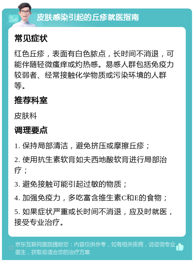 皮肤感染引起的丘疹就医指南 常见症状 红色丘疹，表面有白色脓点，长时间不消退，可能伴随轻微瘙痒或灼热感。易感人群包括免疫力较弱者、经常接触化学物质或污染环境的人群等。 推荐科室 皮肤科 调理要点 1. 保持局部清洁，避免挤压或摩擦丘疹； 2. 使用抗生素软膏如夫西地酸软膏进行局部治疗； 3. 避免接触可能引起过敏的物质； 4. 加强免疫力，多吃富含维生素C和E的食物； 5. 如果症状严重或长时间不消退，应及时就医，接受专业治疗。