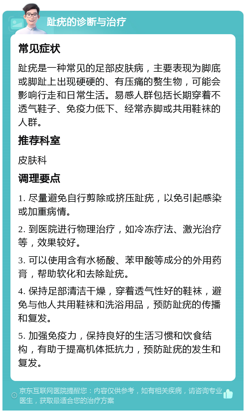 趾疣的诊断与治疗 常见症状 趾疣是一种常见的足部皮肤病，主要表现为脚底或脚趾上出现硬硬的、有压痛的赘生物，可能会影响行走和日常生活。易感人群包括长期穿着不透气鞋子、免疫力低下、经常赤脚或共用鞋袜的人群。 推荐科室 皮肤科 调理要点 1. 尽量避免自行剪除或挤压趾疣，以免引起感染或加重病情。 2. 到医院进行物理治疗，如冷冻疗法、激光治疗等，效果较好。 3. 可以使用含有水杨酸、苯甲酸等成分的外用药膏，帮助软化和去除趾疣。 4. 保持足部清洁干燥，穿着透气性好的鞋袜，避免与他人共用鞋袜和洗浴用品，预防趾疣的传播和复发。 5. 加强免疫力，保持良好的生活习惯和饮食结构，有助于提高机体抵抗力，预防趾疣的发生和复发。