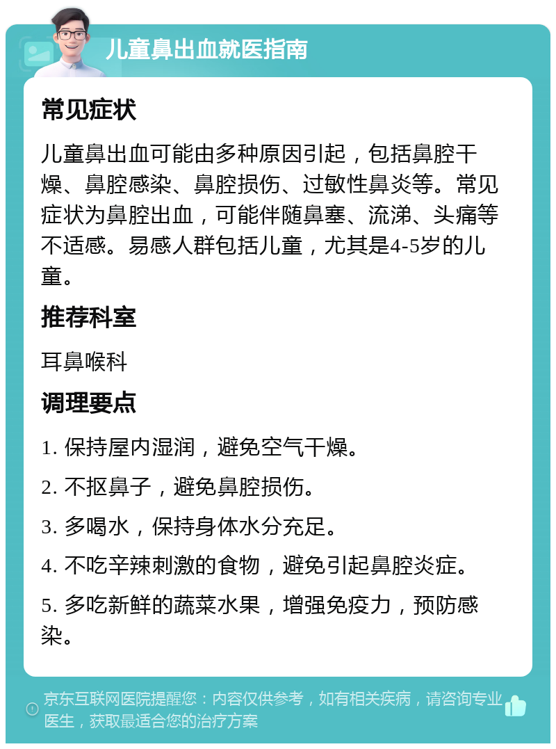 儿童鼻出血就医指南 常见症状 儿童鼻出血可能由多种原因引起，包括鼻腔干燥、鼻腔感染、鼻腔损伤、过敏性鼻炎等。常见症状为鼻腔出血，可能伴随鼻塞、流涕、头痛等不适感。易感人群包括儿童，尤其是4-5岁的儿童。 推荐科室 耳鼻喉科 调理要点 1. 保持屋内湿润，避免空气干燥。 2. 不抠鼻子，避免鼻腔损伤。 3. 多喝水，保持身体水分充足。 4. 不吃辛辣刺激的食物，避免引起鼻腔炎症。 5. 多吃新鲜的蔬菜水果，增强免疫力，预防感染。