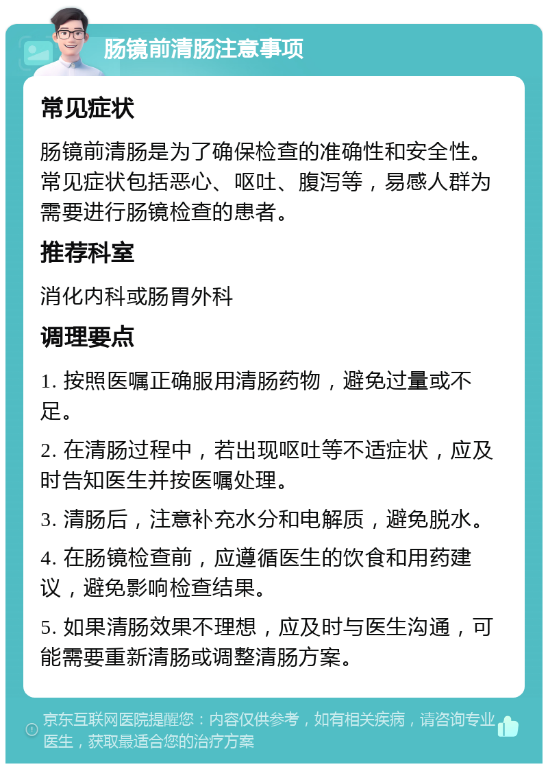 肠镜前清肠注意事项 常见症状 肠镜前清肠是为了确保检查的准确性和安全性。常见症状包括恶心、呕吐、腹泻等，易感人群为需要进行肠镜检查的患者。 推荐科室 消化内科或肠胃外科 调理要点 1. 按照医嘱正确服用清肠药物，避免过量或不足。 2. 在清肠过程中，若出现呕吐等不适症状，应及时告知医生并按医嘱处理。 3. 清肠后，注意补充水分和电解质，避免脱水。 4. 在肠镜检查前，应遵循医生的饮食和用药建议，避免影响检查结果。 5. 如果清肠效果不理想，应及时与医生沟通，可能需要重新清肠或调整清肠方案。