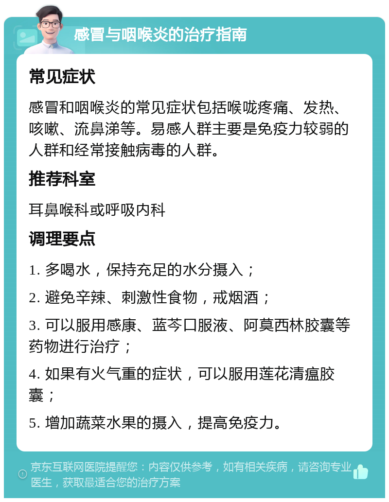 感冒与咽喉炎的治疗指南 常见症状 感冒和咽喉炎的常见症状包括喉咙疼痛、发热、咳嗽、流鼻涕等。易感人群主要是免疫力较弱的人群和经常接触病毒的人群。 推荐科室 耳鼻喉科或呼吸内科 调理要点 1. 多喝水，保持充足的水分摄入； 2. 避免辛辣、刺激性食物，戒烟酒； 3. 可以服用感康、蓝芩口服液、阿莫西林胶囊等药物进行治疗； 4. 如果有火气重的症状，可以服用莲花清瘟胶囊； 5. 增加蔬菜水果的摄入，提高免疫力。