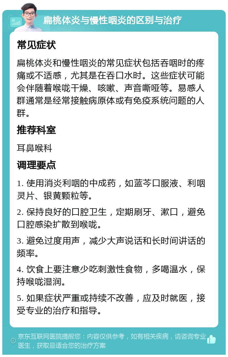 扁桃体炎与慢性咽炎的区别与治疗 常见症状 扁桃体炎和慢性咽炎的常见症状包括吞咽时的疼痛或不适感，尤其是在吞口水时。这些症状可能会伴随着喉咙干燥、咳嗽、声音嘶哑等。易感人群通常是经常接触病原体或有免疫系统问题的人群。 推荐科室 耳鼻喉科 调理要点 1. 使用消炎利咽的中成药，如蓝芩口服液、利咽灵片、银黄颗粒等。 2. 保持良好的口腔卫生，定期刷牙、漱口，避免口腔感染扩散到喉咙。 3. 避免过度用声，减少大声说话和长时间讲话的频率。 4. 饮食上要注意少吃刺激性食物，多喝温水，保持喉咙湿润。 5. 如果症状严重或持续不改善，应及时就医，接受专业的治疗和指导。