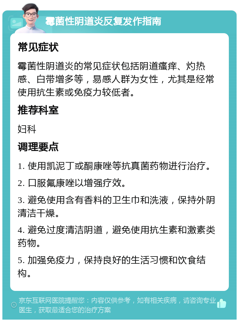 霉菌性阴道炎反复发作指南 常见症状 霉菌性阴道炎的常见症状包括阴道瘙痒、灼热感、白带增多等，易感人群为女性，尤其是经常使用抗生素或免疫力较低者。 推荐科室 妇科 调理要点 1. 使用凯泥丁或酮康唑等抗真菌药物进行治疗。 2. 口服氟康唑以增强疗效。 3. 避免使用含有香料的卫生巾和洗液，保持外阴清洁干燥。 4. 避免过度清洁阴道，避免使用抗生素和激素类药物。 5. 加强免疫力，保持良好的生活习惯和饮食结构。