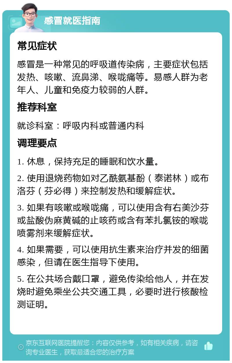 感冒就医指南 常见症状 感冒是一种常见的呼吸道传染病，主要症状包括发热、咳嗽、流鼻涕、喉咙痛等。易感人群为老年人、儿童和免疫力较弱的人群。 推荐科室 就诊科室：呼吸内科或普通内科 调理要点 1. 休息，保持充足的睡眠和饮水量。 2. 使用退烧药物如对乙酰氨基酚（泰诺林）或布洛芬（芬必得）来控制发热和缓解症状。 3. 如果有咳嗽或喉咙痛，可以使用含有右美沙芬或盐酸伪麻黄碱的止咳药或含有苯扎氯铵的喉咙喷雾剂来缓解症状。 4. 如果需要，可以使用抗生素来治疗并发的细菌感染，但请在医生指导下使用。 5. 在公共场合戴口罩，避免传染给他人，并在发烧时避免乘坐公共交通工具，必要时进行核酸检测证明。