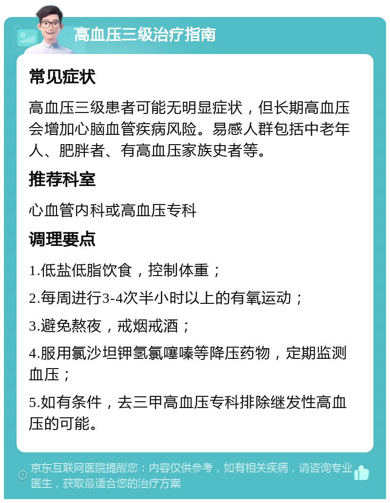 高血压三级治疗指南 常见症状 高血压三级患者可能无明显症状，但长期高血压会增加心脑血管疾病风险。易感人群包括中老年人、肥胖者、有高血压家族史者等。 推荐科室 心血管内科或高血压专科 调理要点 1.低盐低脂饮食，控制体重； 2.每周进行3-4次半小时以上的有氧运动； 3.避免熬夜，戒烟戒酒； 4.服用氯沙坦钾氢氯噻嗪等降压药物，定期监测血压； 5.如有条件，去三甲高血压专科排除继发性高血压的可能。