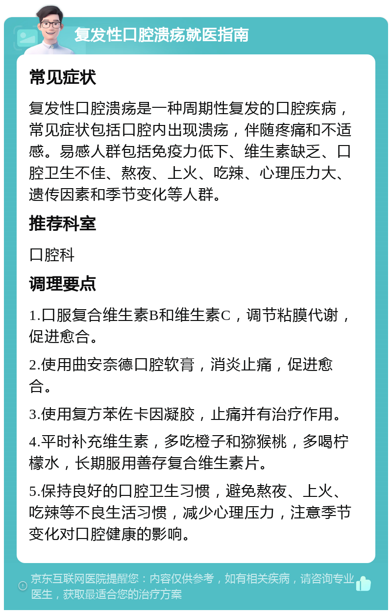 复发性口腔溃疡就医指南 常见症状 复发性口腔溃疡是一种周期性复发的口腔疾病，常见症状包括口腔内出现溃疡，伴随疼痛和不适感。易感人群包括免疫力低下、维生素缺乏、口腔卫生不佳、熬夜、上火、吃辣、心理压力大、遗传因素和季节变化等人群。 推荐科室 口腔科 调理要点 1.口服复合维生素B和维生素C，调节粘膜代谢，促进愈合。 2.使用曲安奈德口腔软膏，消炎止痛，促进愈合。 3.使用复方苯佐卡因凝胶，止痛并有治疗作用。 4.平时补充维生素，多吃橙子和猕猴桃，多喝柠檬水，长期服用善存复合维生素片。 5.保持良好的口腔卫生习惯，避免熬夜、上火、吃辣等不良生活习惯，减少心理压力，注意季节变化对口腔健康的影响。