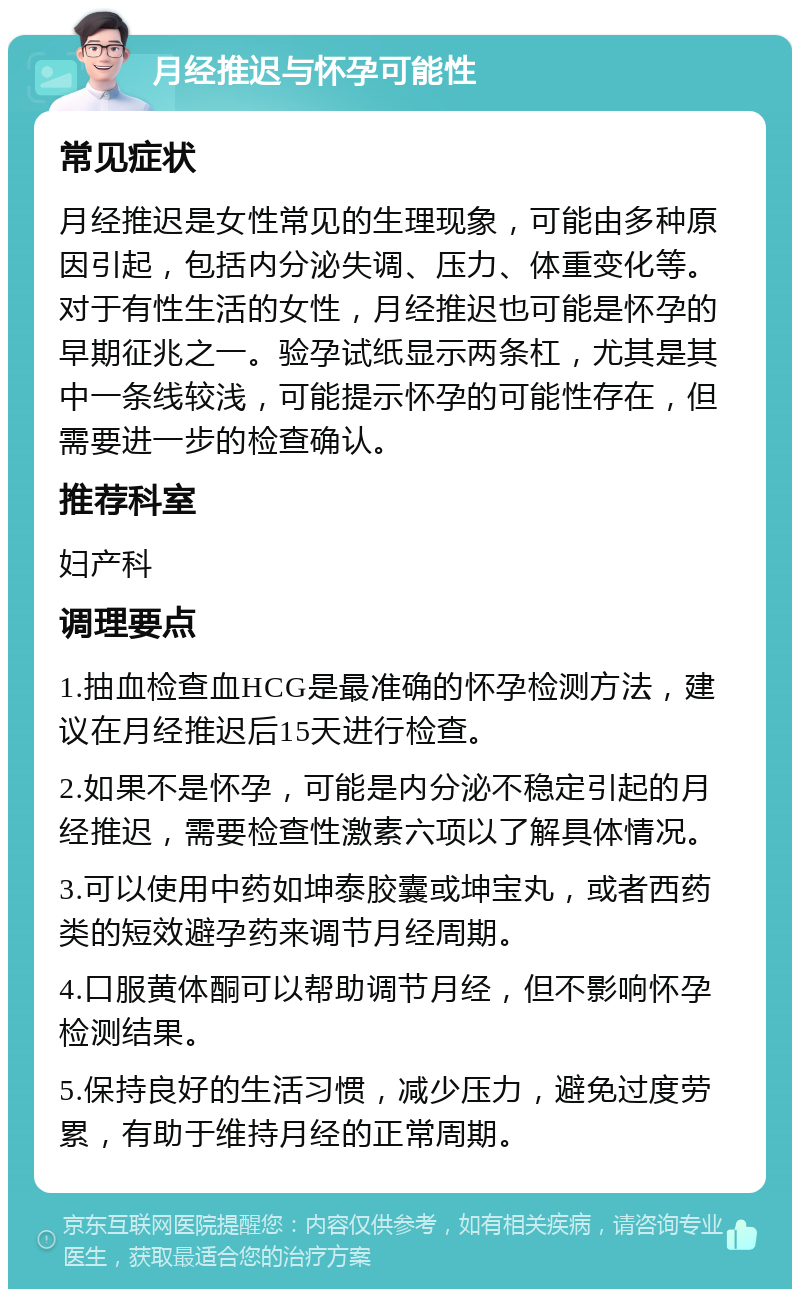 月经推迟与怀孕可能性 常见症状 月经推迟是女性常见的生理现象，可能由多种原因引起，包括内分泌失调、压力、体重变化等。对于有性生活的女性，月经推迟也可能是怀孕的早期征兆之一。验孕试纸显示两条杠，尤其是其中一条线较浅，可能提示怀孕的可能性存在，但需要进一步的检查确认。 推荐科室 妇产科 调理要点 1.抽血检查血HCG是最准确的怀孕检测方法，建议在月经推迟后15天进行检查。 2.如果不是怀孕，可能是内分泌不稳定引起的月经推迟，需要检查性激素六项以了解具体情况。 3.可以使用中药如坤泰胶囊或坤宝丸，或者西药类的短效避孕药来调节月经周期。 4.口服黄体酮可以帮助调节月经，但不影响怀孕检测结果。 5.保持良好的生活习惯，减少压力，避免过度劳累，有助于维持月经的正常周期。