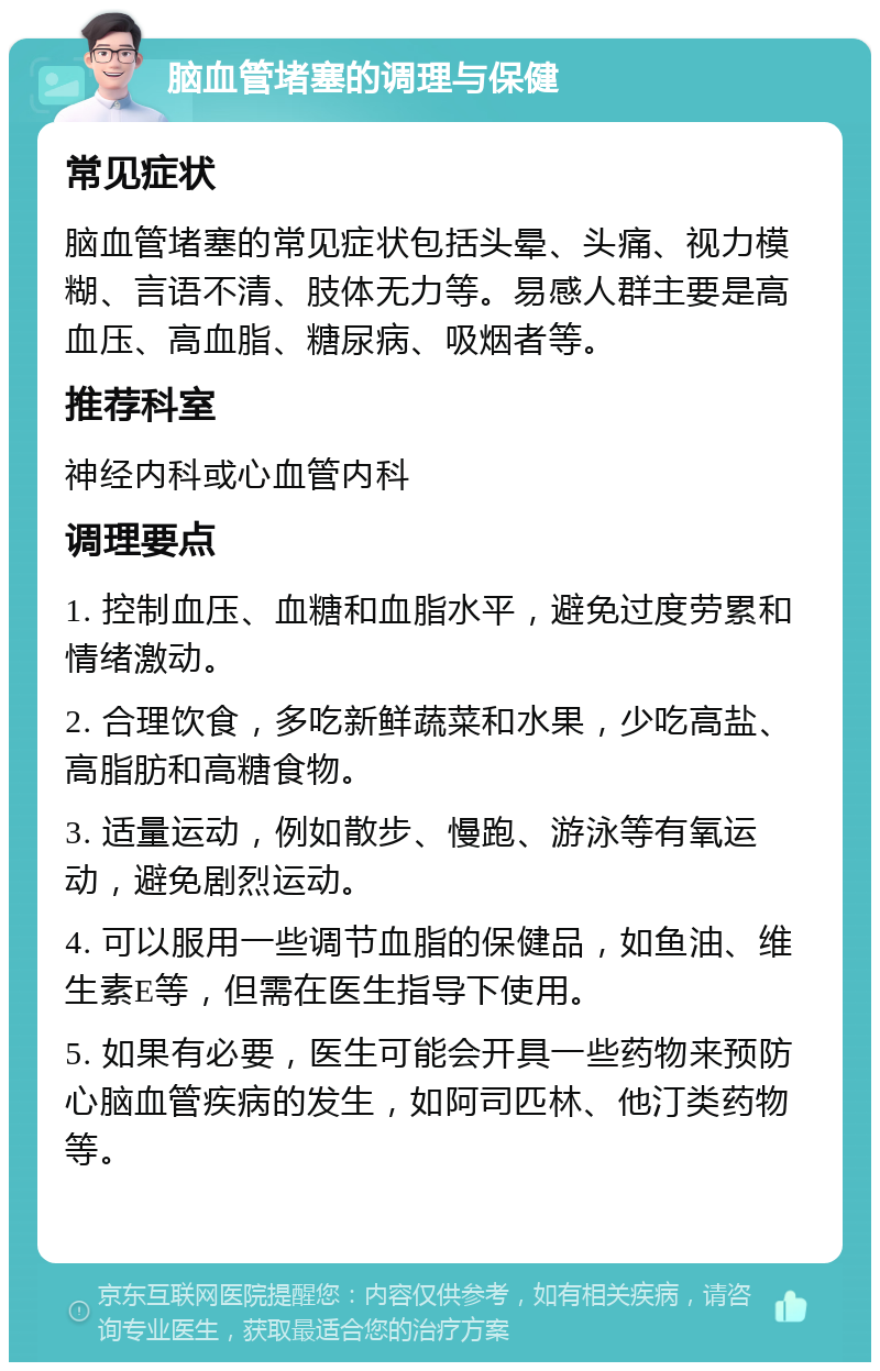 脑血管堵塞的调理与保健 常见症状 脑血管堵塞的常见症状包括头晕、头痛、视力模糊、言语不清、肢体无力等。易感人群主要是高血压、高血脂、糖尿病、吸烟者等。 推荐科室 神经内科或心血管内科 调理要点 1. 控制血压、血糖和血脂水平，避免过度劳累和情绪激动。 2. 合理饮食，多吃新鲜蔬菜和水果，少吃高盐、高脂肪和高糖食物。 3. 适量运动，例如散步、慢跑、游泳等有氧运动，避免剧烈运动。 4. 可以服用一些调节血脂的保健品，如鱼油、维生素E等，但需在医生指导下使用。 5. 如果有必要，医生可能会开具一些药物来预防心脑血管疾病的发生，如阿司匹林、他汀类药物等。