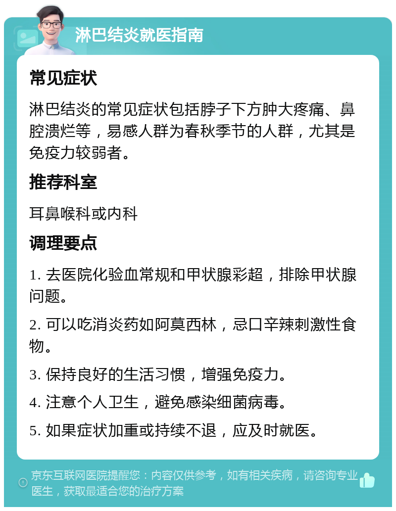 淋巴结炎就医指南 常见症状 淋巴结炎的常见症状包括脖子下方肿大疼痛、鼻腔溃烂等，易感人群为春秋季节的人群，尤其是免疫力较弱者。 推荐科室 耳鼻喉科或内科 调理要点 1. 去医院化验血常规和甲状腺彩超，排除甲状腺问题。 2. 可以吃消炎药如阿莫西林，忌口辛辣刺激性食物。 3. 保持良好的生活习惯，增强免疫力。 4. 注意个人卫生，避免感染细菌病毒。 5. 如果症状加重或持续不退，应及时就医。