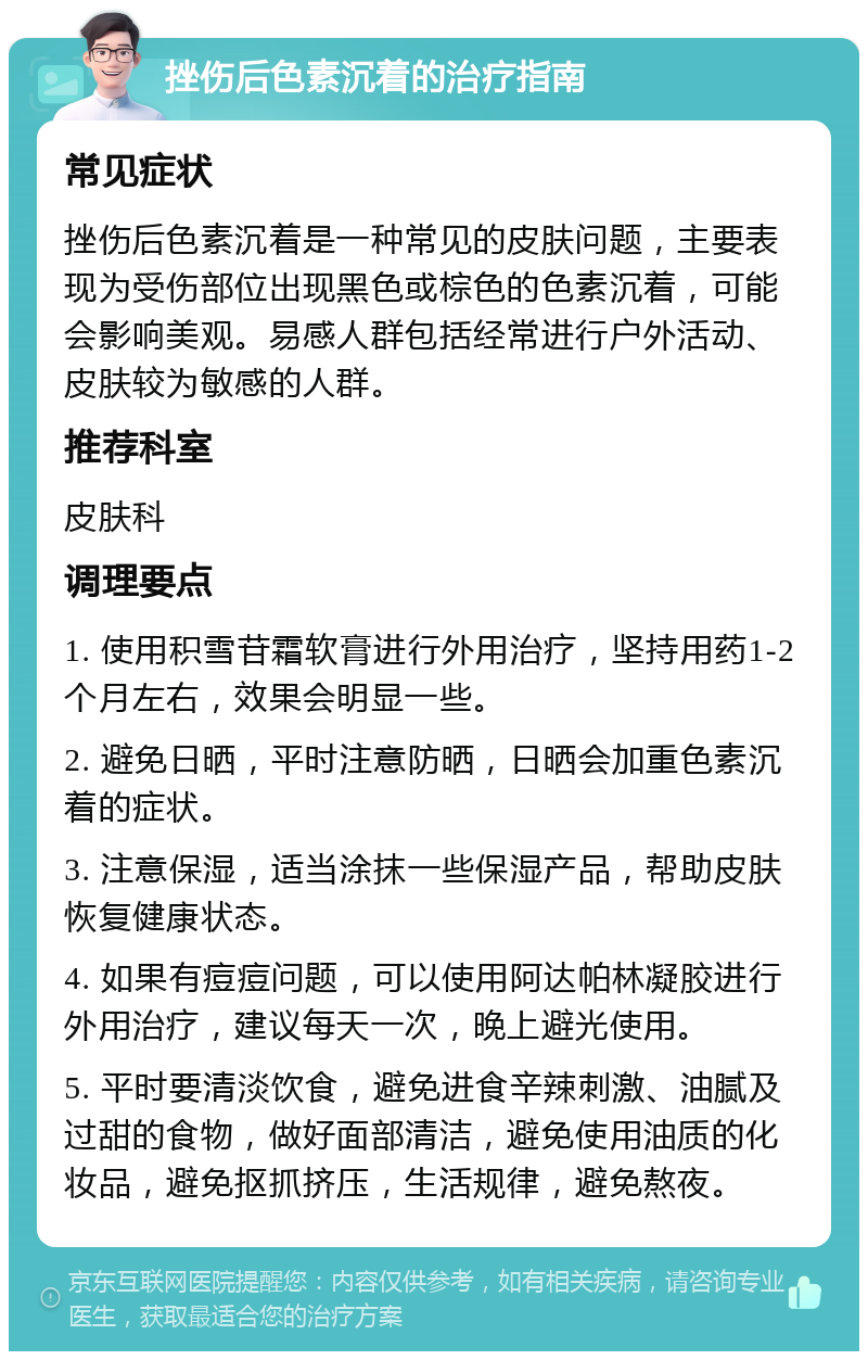 挫伤后色素沉着的治疗指南 常见症状 挫伤后色素沉着是一种常见的皮肤问题，主要表现为受伤部位出现黑色或棕色的色素沉着，可能会影响美观。易感人群包括经常进行户外活动、皮肤较为敏感的人群。 推荐科室 皮肤科 调理要点 1. 使用积雪苷霜软膏进行外用治疗，坚持用药1-2个月左右，效果会明显一些。 2. 避免日晒，平时注意防晒，日晒会加重色素沉着的症状。 3. 注意保湿，适当涂抹一些保湿产品，帮助皮肤恢复健康状态。 4. 如果有痘痘问题，可以使用阿达帕林凝胶进行外用治疗，建议每天一次，晚上避光使用。 5. 平时要清淡饮食，避免进食辛辣刺激、油腻及过甜的食物，做好面部清洁，避免使用油质的化妆品，避免抠抓挤压，生活规律，避免熬夜。