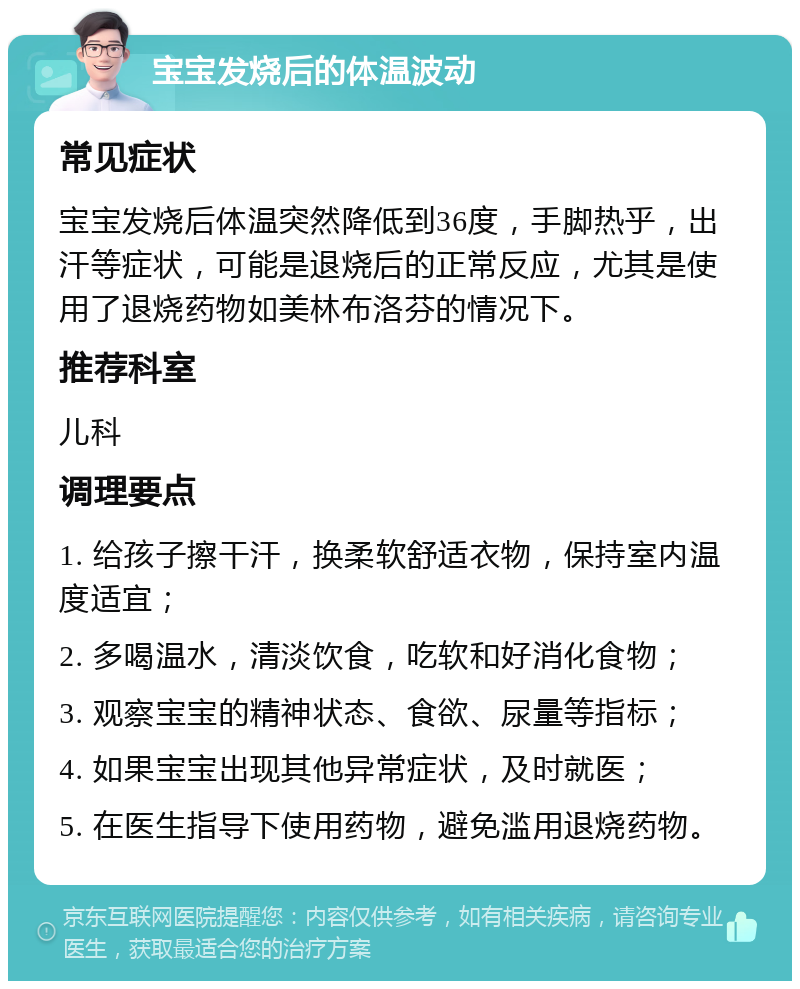 宝宝发烧后的体温波动 常见症状 宝宝发烧后体温突然降低到36度，手脚热乎，出汗等症状，可能是退烧后的正常反应，尤其是使用了退烧药物如美林布洛芬的情况下。 推荐科室 儿科 调理要点 1. 给孩子擦干汗，换柔软舒适衣物，保持室内温度适宜； 2. 多喝温水，清淡饮食，吃软和好消化食物； 3. 观察宝宝的精神状态、食欲、尿量等指标； 4. 如果宝宝出现其他异常症状，及时就医； 5. 在医生指导下使用药物，避免滥用退烧药物。