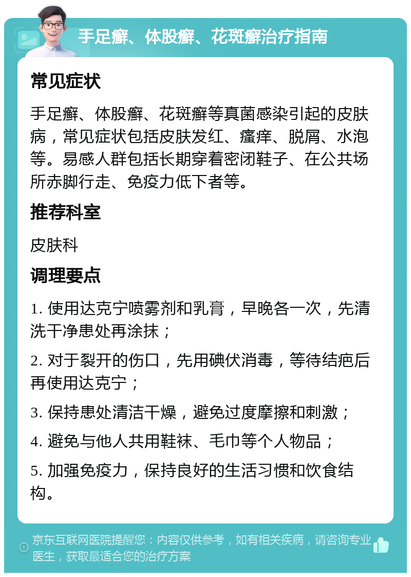 手足癣、体股癣、花斑癣治疗指南 常见症状 手足癣、体股癣、花斑癣等真菌感染引起的皮肤病，常见症状包括皮肤发红、瘙痒、脱屑、水泡等。易感人群包括长期穿着密闭鞋子、在公共场所赤脚行走、免疫力低下者等。 推荐科室 皮肤科 调理要点 1. 使用达克宁喷雾剂和乳膏，早晚各一次，先清洗干净患处再涂抹； 2. 对于裂开的伤口，先用碘伏消毒，等待结疤后再使用达克宁； 3. 保持患处清洁干燥，避免过度摩擦和刺激； 4. 避免与他人共用鞋袜、毛巾等个人物品； 5. 加强免疫力，保持良好的生活习惯和饮食结构。