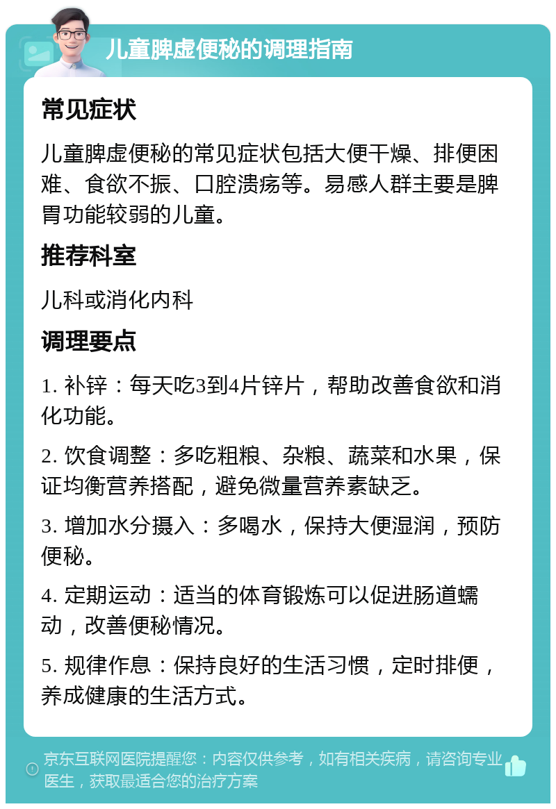 儿童脾虚便秘的调理指南 常见症状 儿童脾虚便秘的常见症状包括大便干燥、排便困难、食欲不振、口腔溃疡等。易感人群主要是脾胃功能较弱的儿童。 推荐科室 儿科或消化内科 调理要点 1. 补锌：每天吃3到4片锌片，帮助改善食欲和消化功能。 2. 饮食调整：多吃粗粮、杂粮、蔬菜和水果，保证均衡营养搭配，避免微量营养素缺乏。 3. 增加水分摄入：多喝水，保持大便湿润，预防便秘。 4. 定期运动：适当的体育锻炼可以促进肠道蠕动，改善便秘情况。 5. 规律作息：保持良好的生活习惯，定时排便，养成健康的生活方式。