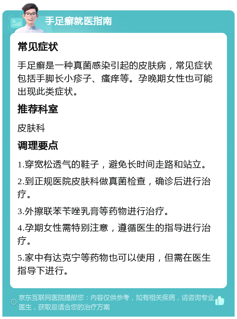 手足癣就医指南 常见症状 手足癣是一种真菌感染引起的皮肤病，常见症状包括手脚长小疹子、瘙痒等。孕晚期女性也可能出现此类症状。 推荐科室 皮肤科 调理要点 1.穿宽松透气的鞋子，避免长时间走路和站立。 2.到正规医院皮肤科做真菌检查，确诊后进行治疗。 3.外擦联苯苄唑乳膏等药物进行治疗。 4.孕期女性需特别注意，遵循医生的指导进行治疗。 5.家中有达克宁等药物也可以使用，但需在医生指导下进行。