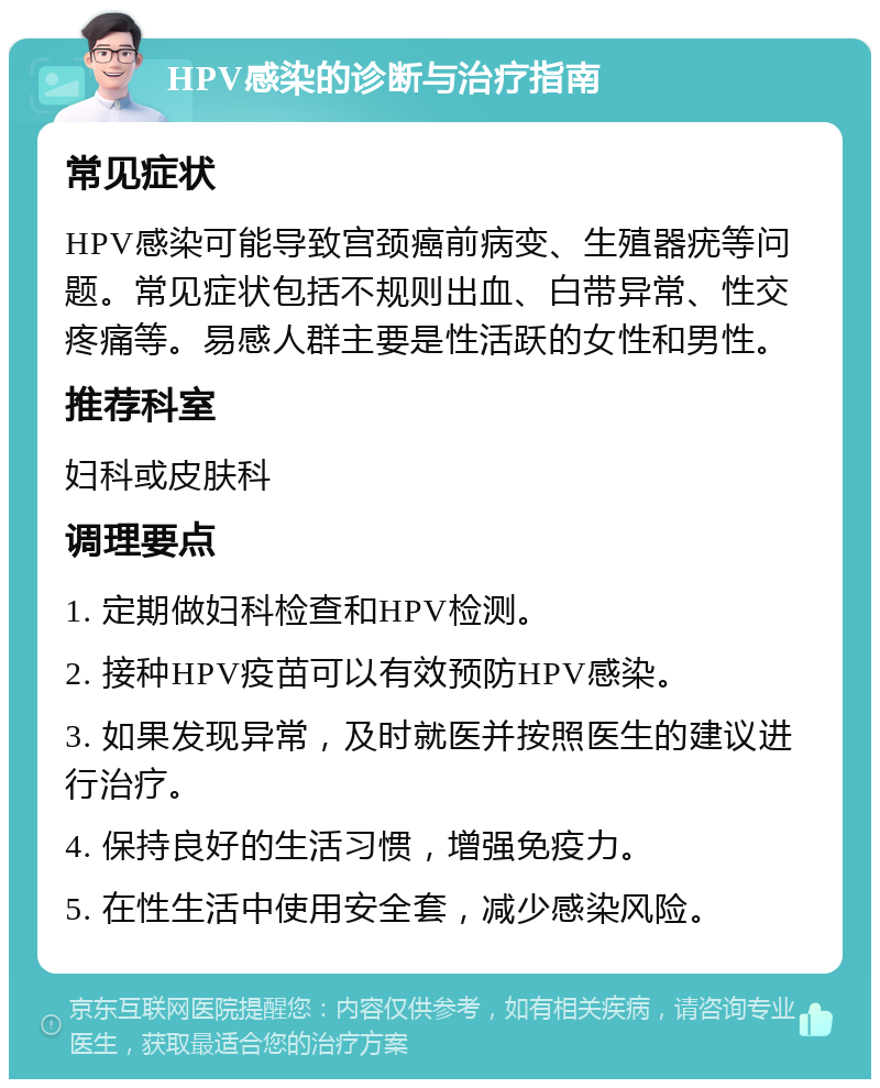 HPV感染的诊断与治疗指南 常见症状 HPV感染可能导致宫颈癌前病变、生殖器疣等问题。常见症状包括不规则出血、白带异常、性交疼痛等。易感人群主要是性活跃的女性和男性。 推荐科室 妇科或皮肤科 调理要点 1. 定期做妇科检查和HPV检测。 2. 接种HPV疫苗可以有效预防HPV感染。 3. 如果发现异常，及时就医并按照医生的建议进行治疗。 4. 保持良好的生活习惯，增强免疫力。 5. 在性生活中使用安全套，减少感染风险。