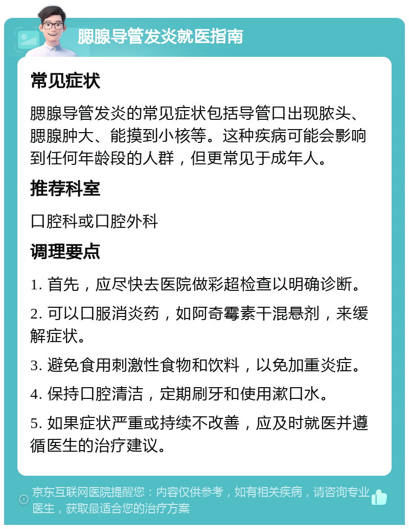 腮腺导管发炎就医指南 常见症状 腮腺导管发炎的常见症状包括导管口出现脓头、腮腺肿大、能摸到小核等。这种疾病可能会影响到任何年龄段的人群，但更常见于成年人。 推荐科室 口腔科或口腔外科 调理要点 1. 首先，应尽快去医院做彩超检查以明确诊断。 2. 可以口服消炎药，如阿奇霉素干混悬剂，来缓解症状。 3. 避免食用刺激性食物和饮料，以免加重炎症。 4. 保持口腔清洁，定期刷牙和使用漱口水。 5. 如果症状严重或持续不改善，应及时就医并遵循医生的治疗建议。