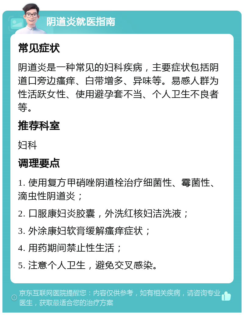 阴道炎就医指南 常见症状 阴道炎是一种常见的妇科疾病，主要症状包括阴道口旁边瘙痒、白带增多、异味等。易感人群为性活跃女性、使用避孕套不当、个人卫生不良者等。 推荐科室 妇科 调理要点 1. 使用复方甲硝唑阴道栓治疗细菌性、霉菌性、滴虫性阴道炎； 2. 口服康妇炎胶囊，外洗红核妇洁洗液； 3. 外涂康妇软膏缓解瘙痒症状； 4. 用药期间禁止性生活； 5. 注意个人卫生，避免交叉感染。