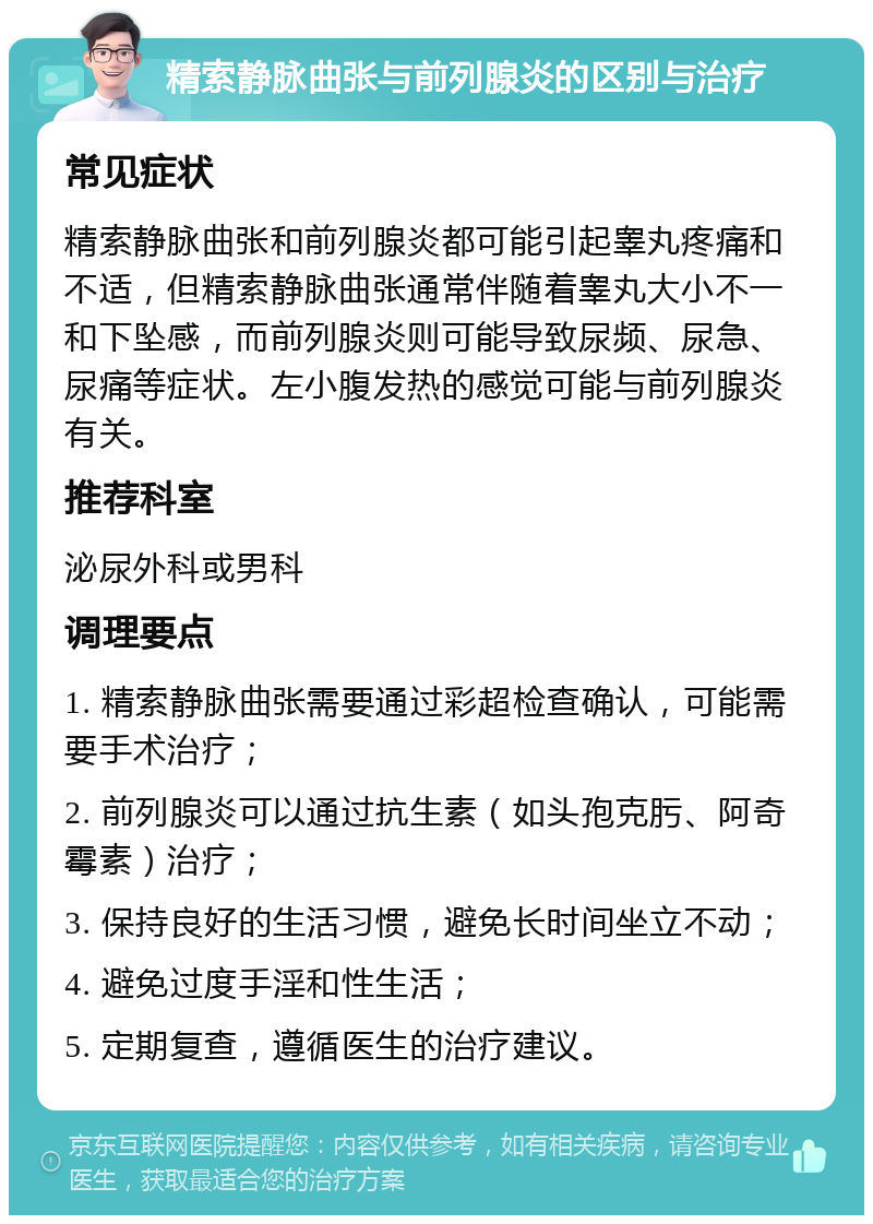 精索静脉曲张与前列腺炎的区别与治疗 常见症状 精索静脉曲张和前列腺炎都可能引起睾丸疼痛和不适，但精索静脉曲张通常伴随着睾丸大小不一和下坠感，而前列腺炎则可能导致尿频、尿急、尿痛等症状。左小腹发热的感觉可能与前列腺炎有关。 推荐科室 泌尿外科或男科 调理要点 1. 精索静脉曲张需要通过彩超检查确认，可能需要手术治疗； 2. 前列腺炎可以通过抗生素（如头孢克肟、阿奇霉素）治疗； 3. 保持良好的生活习惯，避免长时间坐立不动； 4. 避免过度手淫和性生活； 5. 定期复查，遵循医生的治疗建议。