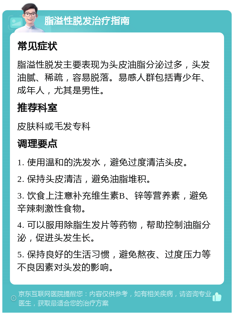 脂溢性脱发治疗指南 常见症状 脂溢性脱发主要表现为头皮油脂分泌过多，头发油腻、稀疏，容易脱落。易感人群包括青少年、成年人，尤其是男性。 推荐科室 皮肤科或毛发专科 调理要点 1. 使用温和的洗发水，避免过度清洁头皮。 2. 保持头皮清洁，避免油脂堆积。 3. 饮食上注意补充维生素B、锌等营养素，避免辛辣刺激性食物。 4. 可以服用除脂生发片等药物，帮助控制油脂分泌，促进头发生长。 5. 保持良好的生活习惯，避免熬夜、过度压力等不良因素对头发的影响。