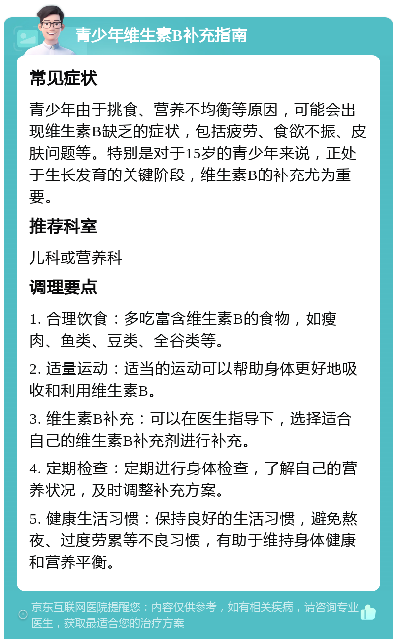 青少年维生素B补充指南 常见症状 青少年由于挑食、营养不均衡等原因，可能会出现维生素B缺乏的症状，包括疲劳、食欲不振、皮肤问题等。特别是对于15岁的青少年来说，正处于生长发育的关键阶段，维生素B的补充尤为重要。 推荐科室 儿科或营养科 调理要点 1. 合理饮食：多吃富含维生素B的食物，如瘦肉、鱼类、豆类、全谷类等。 2. 适量运动：适当的运动可以帮助身体更好地吸收和利用维生素B。 3. 维生素B补充：可以在医生指导下，选择适合自己的维生素B补充剂进行补充。 4. 定期检查：定期进行身体检查，了解自己的营养状况，及时调整补充方案。 5. 健康生活习惯：保持良好的生活习惯，避免熬夜、过度劳累等不良习惯，有助于维持身体健康和营养平衡。