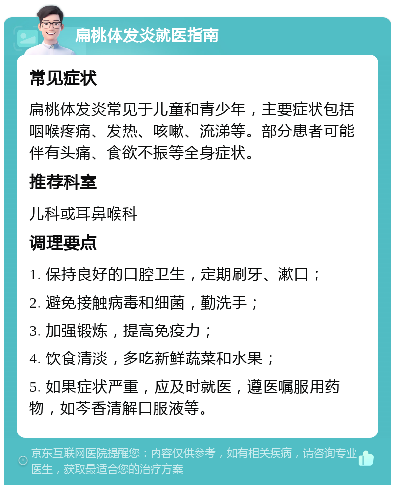 扁桃体发炎就医指南 常见症状 扁桃体发炎常见于儿童和青少年，主要症状包括咽喉疼痛、发热、咳嗽、流涕等。部分患者可能伴有头痛、食欲不振等全身症状。 推荐科室 儿科或耳鼻喉科 调理要点 1. 保持良好的口腔卫生，定期刷牙、漱口； 2. 避免接触病毒和细菌，勤洗手； 3. 加强锻炼，提高免疫力； 4. 饮食清淡，多吃新鲜蔬菜和水果； 5. 如果症状严重，应及时就医，遵医嘱服用药物，如芩香清解口服液等。