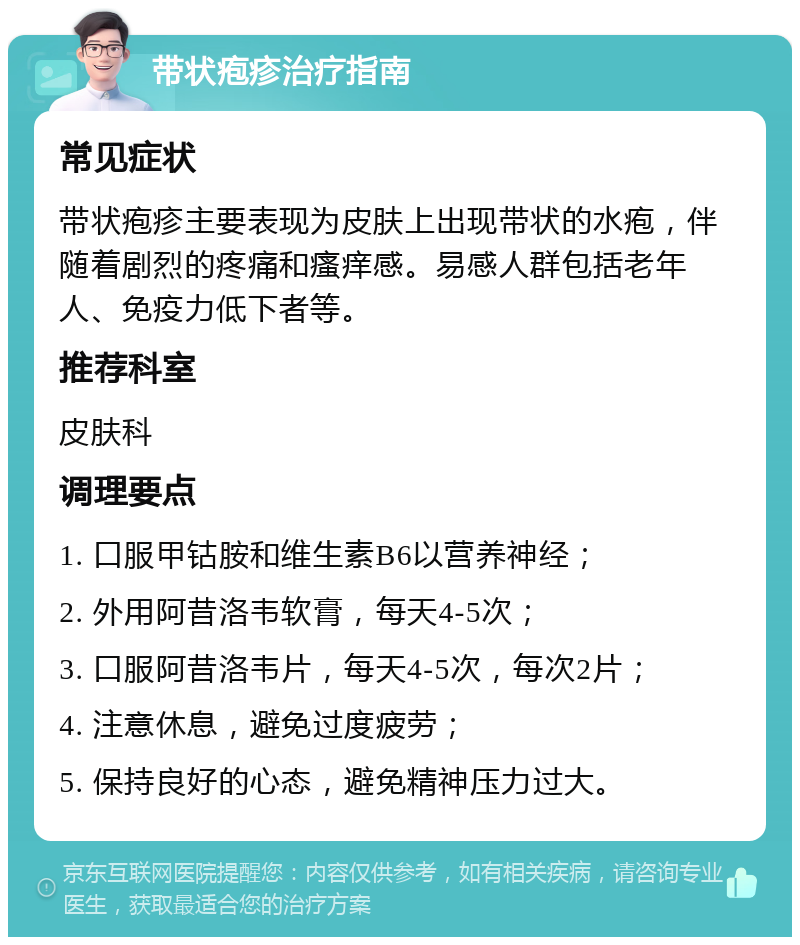 带状疱疹治疗指南 常见症状 带状疱疹主要表现为皮肤上出现带状的水疱，伴随着剧烈的疼痛和瘙痒感。易感人群包括老年人、免疫力低下者等。 推荐科室 皮肤科 调理要点 1. 口服甲钴胺和维生素B6以营养神经； 2. 外用阿昔洛韦软膏，每天4-5次； 3. 口服阿昔洛韦片，每天4-5次，每次2片； 4. 注意休息，避免过度疲劳； 5. 保持良好的心态，避免精神压力过大。