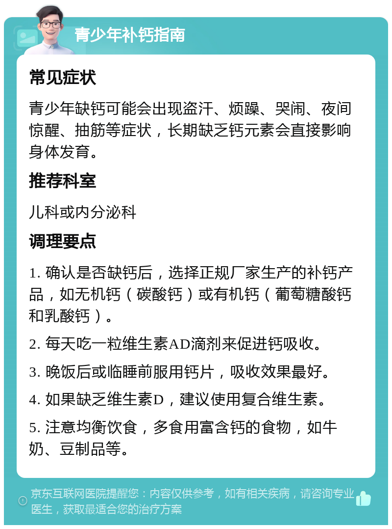 青少年补钙指南 常见症状 青少年缺钙可能会出现盗汗、烦躁、哭闹、夜间惊醒、抽筋等症状，长期缺乏钙元素会直接影响身体发育。 推荐科室 儿科或内分泌科 调理要点 1. 确认是否缺钙后，选择正规厂家生产的补钙产品，如无机钙（碳酸钙）或有机钙（葡萄糖酸钙和乳酸钙）。 2. 每天吃一粒维生素AD滴剂来促进钙吸收。 3. 晚饭后或临睡前服用钙片，吸收效果最好。 4. 如果缺乏维生素D，建议使用复合维生素。 5. 注意均衡饮食，多食用富含钙的食物，如牛奶、豆制品等。