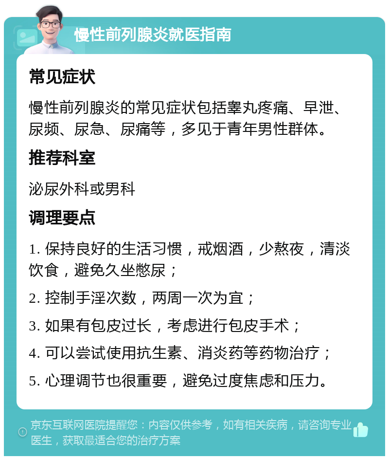 慢性前列腺炎就医指南 常见症状 慢性前列腺炎的常见症状包括睾丸疼痛、早泄、尿频、尿急、尿痛等，多见于青年男性群体。 推荐科室 泌尿外科或男科 调理要点 1. 保持良好的生活习惯，戒烟酒，少熬夜，清淡饮食，避免久坐憋尿； 2. 控制手淫次数，两周一次为宜； 3. 如果有包皮过长，考虑进行包皮手术； 4. 可以尝试使用抗生素、消炎药等药物治疗； 5. 心理调节也很重要，避免过度焦虑和压力。