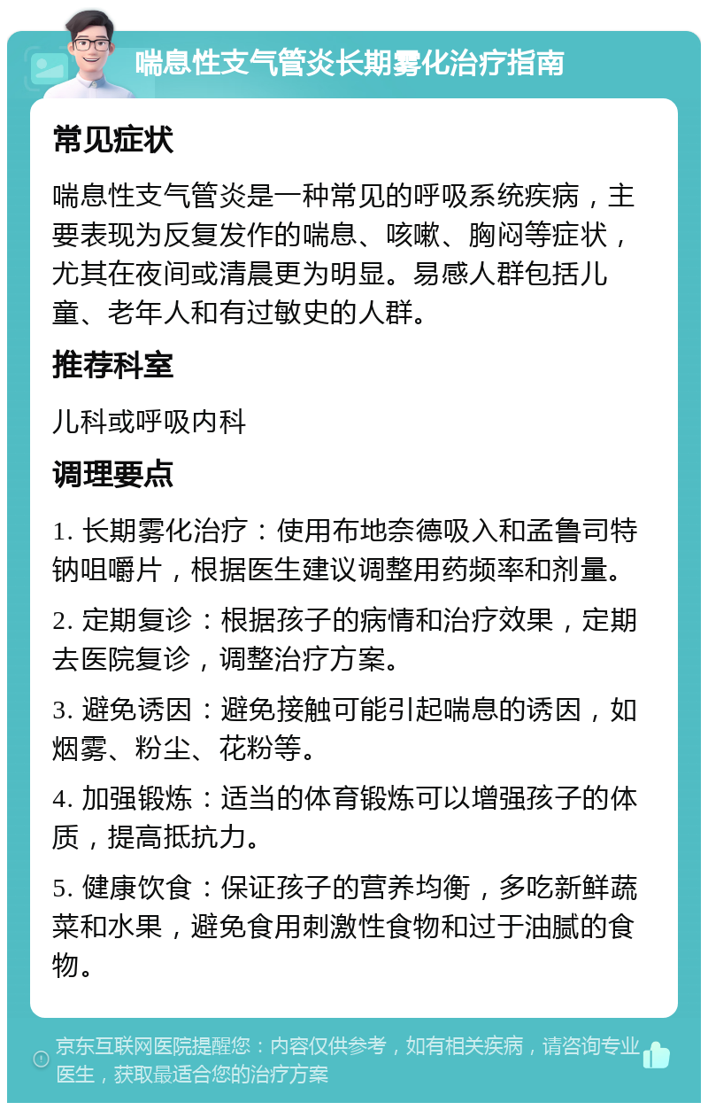 喘息性支气管炎长期雾化治疗指南 常见症状 喘息性支气管炎是一种常见的呼吸系统疾病，主要表现为反复发作的喘息、咳嗽、胸闷等症状，尤其在夜间或清晨更为明显。易感人群包括儿童、老年人和有过敏史的人群。 推荐科室 儿科或呼吸内科 调理要点 1. 长期雾化治疗：使用布地奈德吸入和孟鲁司特钠咀嚼片，根据医生建议调整用药频率和剂量。 2. 定期复诊：根据孩子的病情和治疗效果，定期去医院复诊，调整治疗方案。 3. 避免诱因：避免接触可能引起喘息的诱因，如烟雾、粉尘、花粉等。 4. 加强锻炼：适当的体育锻炼可以增强孩子的体质，提高抵抗力。 5. 健康饮食：保证孩子的营养均衡，多吃新鲜蔬菜和水果，避免食用刺激性食物和过于油腻的食物。