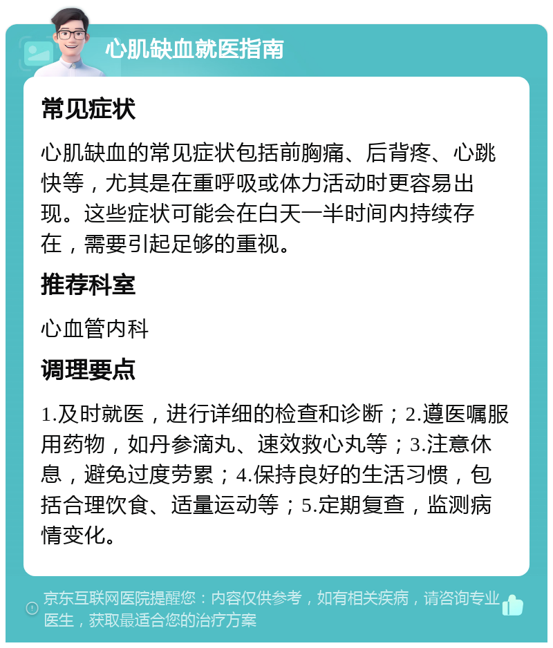 心肌缺血就医指南 常见症状 心肌缺血的常见症状包括前胸痛、后背疼、心跳快等，尤其是在重呼吸或体力活动时更容易出现。这些症状可能会在白天一半时间内持续存在，需要引起足够的重视。 推荐科室 心血管内科 调理要点 1.及时就医，进行详细的检查和诊断；2.遵医嘱服用药物，如丹参滴丸、速效救心丸等；3.注意休息，避免过度劳累；4.保持良好的生活习惯，包括合理饮食、适量运动等；5.定期复查，监测病情变化。