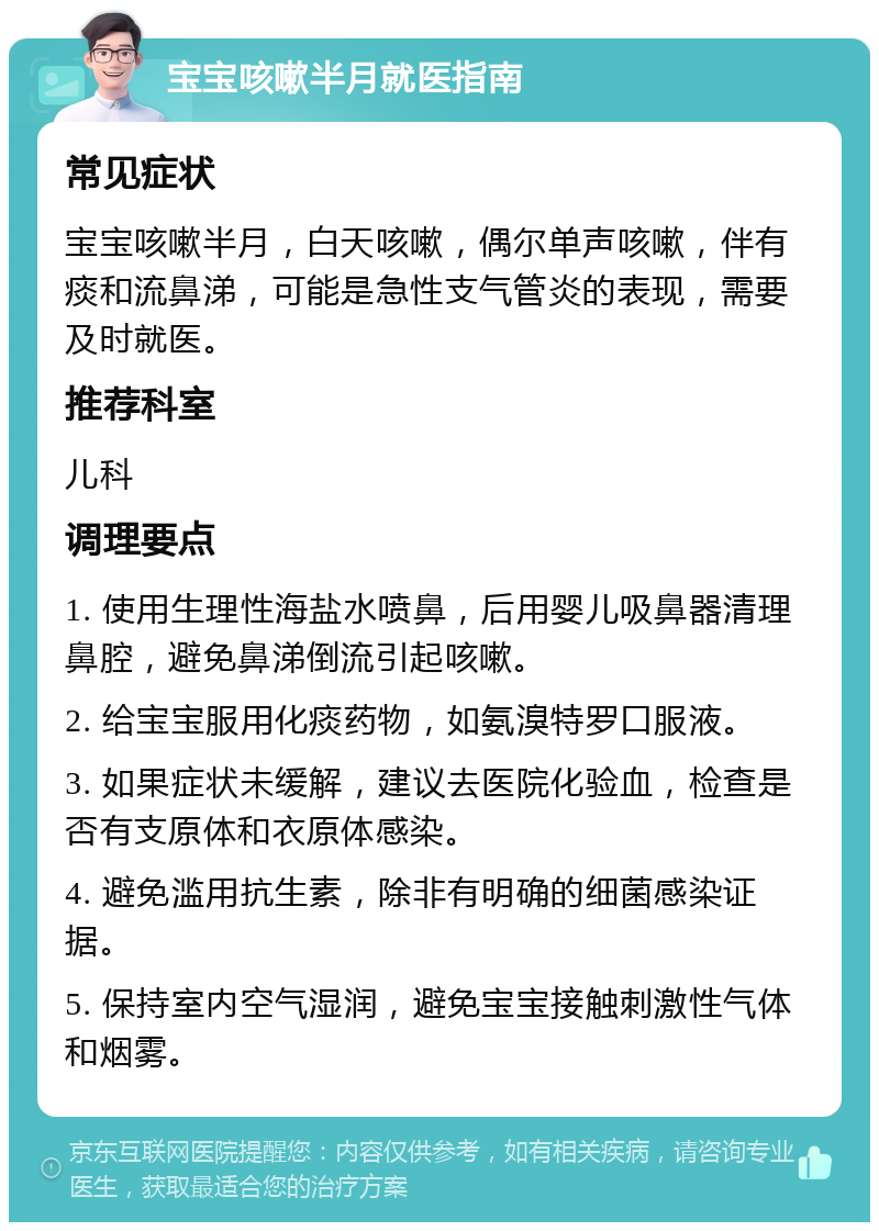 宝宝咳嗽半月就医指南 常见症状 宝宝咳嗽半月，白天咳嗽，偶尔单声咳嗽，伴有痰和流鼻涕，可能是急性支气管炎的表现，需要及时就医。 推荐科室 儿科 调理要点 1. 使用生理性海盐水喷鼻，后用婴儿吸鼻器清理鼻腔，避免鼻涕倒流引起咳嗽。 2. 给宝宝服用化痰药物，如氨溴特罗口服液。 3. 如果症状未缓解，建议去医院化验血，检查是否有支原体和衣原体感染。 4. 避免滥用抗生素，除非有明确的细菌感染证据。 5. 保持室内空气湿润，避免宝宝接触刺激性气体和烟雾。